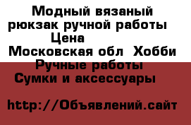 Модный вязаный рюкзак ручной работы › Цена ­ 3 000 - Московская обл. Хобби. Ручные работы » Сумки и аксессуары   